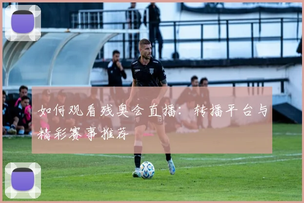 如何观看残奥会直播：转播平台与精彩赛事推荐