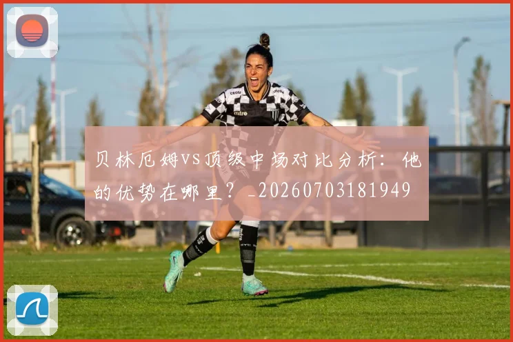 贝林厄姆vs顶级中场对比分析：他的优势在哪里？_20260703181949
