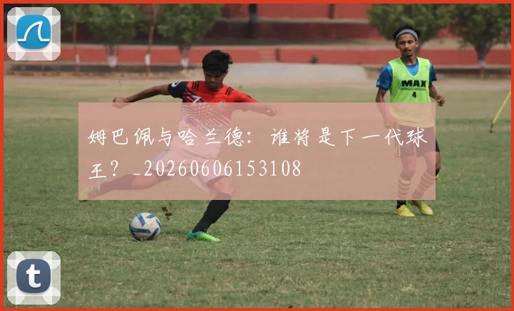 姆巴佩与哈兰德：谁将是下一代球王？_20260606153108