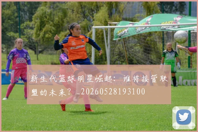 新生代篮球明星崛起：谁将接管联盟的未来？_20260528193100