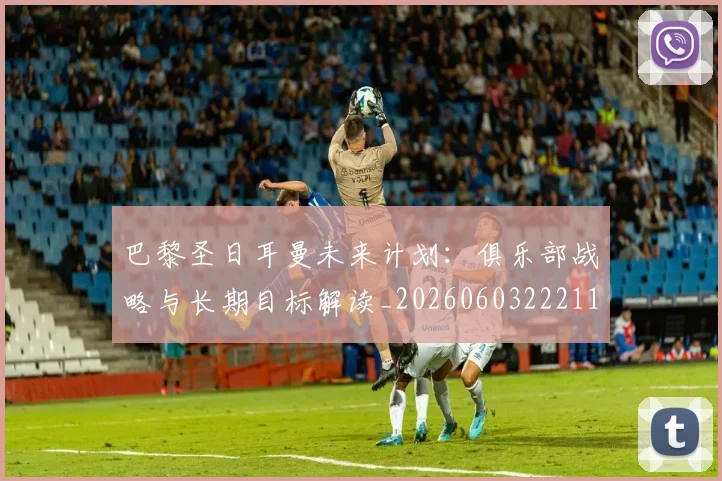 巴黎圣日耳曼未来计划：俱乐部战略与长期目标解读_20260603222112