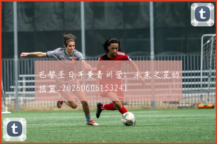 巴黎圣日耳曼青训营：未来之星的摇篮_20260606153241