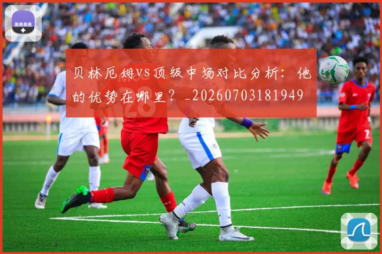贝林厄姆vs顶级中场对比分析：他的优势在哪里？_20260703181949