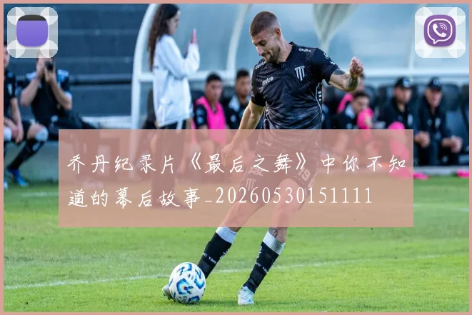 乔丹纪录片《最后之舞》中你不知道的幕后故事_20260530151111