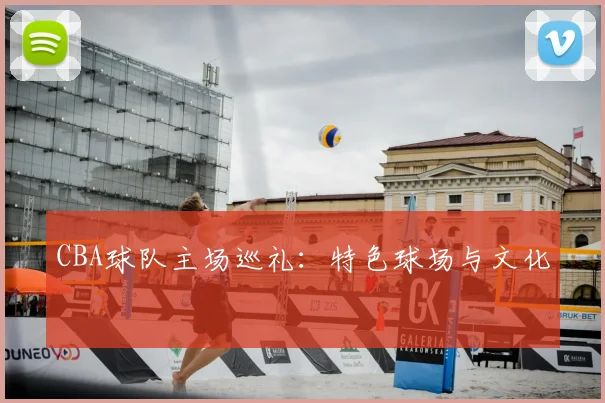 CBA球队主场巡礼：特色球场与文化